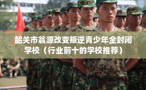 韶关市翁源改变叛逆青少年全封闭学校（行业前十的学校推荐）