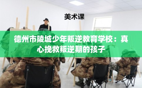 德州市陵城少年叛逆教育学校：真心挽救叛逆期的孩子