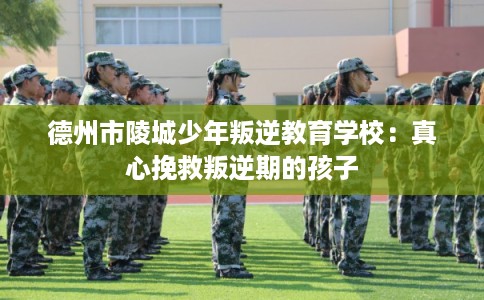 德州市陵城少年叛逆教育学校：真心挽救叛逆期的孩子