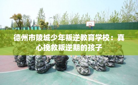 德州市陵城少年叛逆教育学校：真心挽救叛逆期的孩子