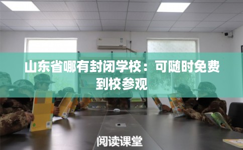 山东省哪有封闭学校:可随时免费到校参观 山东省哪有封闭学校:可随时免费到校参观