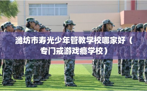 潍坊市寿光少年管教学校哪家好(专门戒游戏瘾学校) 潍坊市寿光少年管教学校哪家好(专门戒游戏瘾学校)