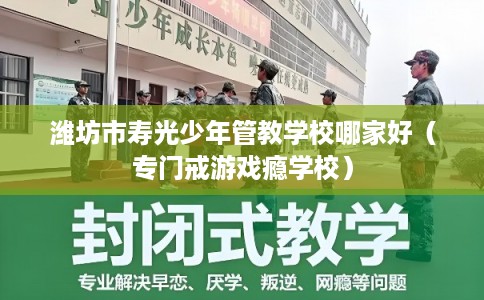 潍坊市寿光少年管教学校哪家好(专门戒游戏瘾学校) 潍坊市寿光少年管教学校哪家好(专门戒游戏瘾学校)