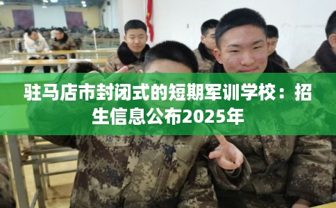 驻马店市封闭式的短期军训学校:招生信息公布2025年 驻马店市封闭式的短期军训学校:招生信息公布2025年