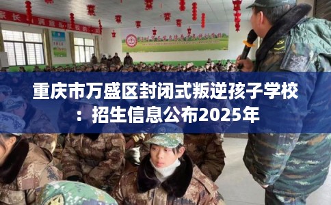重庆市万盛区封闭式叛逆孩子学校:招生信息公布2025年 重庆市万盛区封闭式叛逆孩子学校:招生信息公布2025年