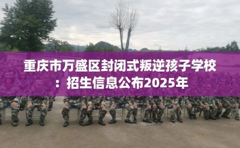 重庆市万盛区封闭式叛逆孩子学校:招生信息公布2025年 重庆市万盛区封闭式叛逆孩子学校:招生信息公布2025年