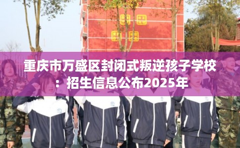 重庆市万盛区封闭式叛逆孩子学校:招生信息公布2025年 重庆市万盛区封闭式叛逆孩子学校:招生信息公布2025年