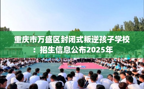 重庆市万盛区封闭式叛逆孩子学校:招生信息公布2025年 重庆市万盛区封闭式叛逆孩子学校:招生信息公布2025年