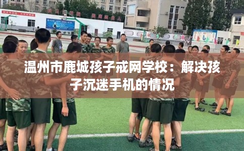 温州市鹿城孩子戒网学校:解决孩子沉迷手机的情况 温州市鹿城孩子戒网学校:解决孩子沉迷手机的情况