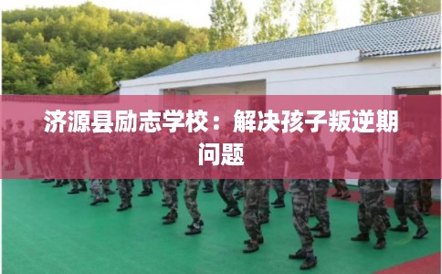 济源县励志学校:解决孩子叛逆期问题 济源县励志学校:解决孩子叛逆期问题