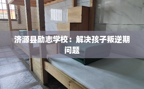 济源县励志学校:解决孩子叛逆期问题 济源县励志学校:解决孩子叛逆期问题
