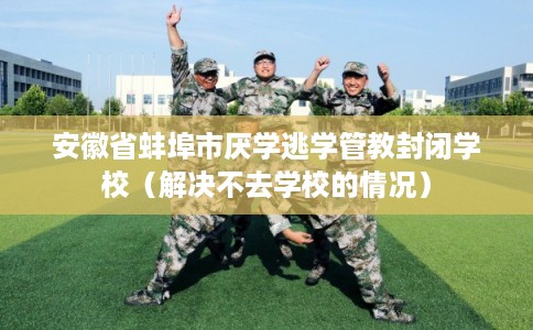 安徽省蚌埠市厌学逃学管教封闭学校(解决不去学校的情况) 安徽省蚌埠市厌学逃学管教封闭学校(解决不去学校的情况)