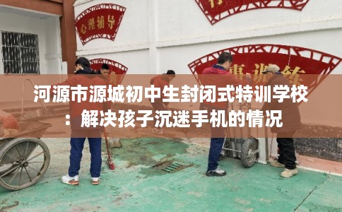 河源市源城初中生封闭式特训学校：解决孩子沉迷手机的情况