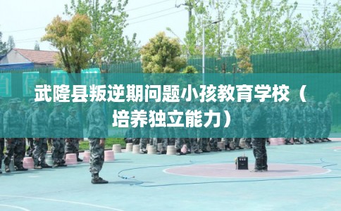 武隆县叛逆期问题小孩教育学校（培养独立能力）
