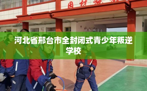 河北省邢台市全封闭式青少年叛逆学校