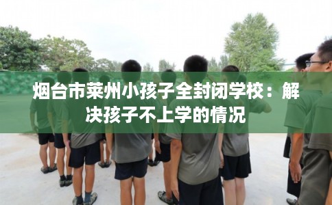 烟台市莱州小孩子全封闭学校:解决孩子不上学的情况 烟台市莱州小孩子全封闭学校:解决孩子不上学的情况