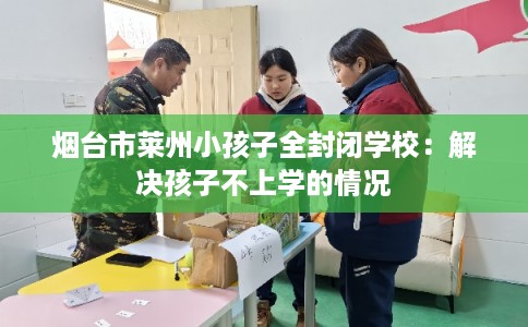 烟台市莱州小孩子全封闭学校:解决孩子不上学的情况 烟台市莱州小孩子全封闭学校:解决孩子不上学的情况
