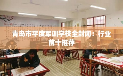 青岛市平度军训学校全封闭:行业前十推荐 青岛市平度军训学校全封闭:行业前十推荐