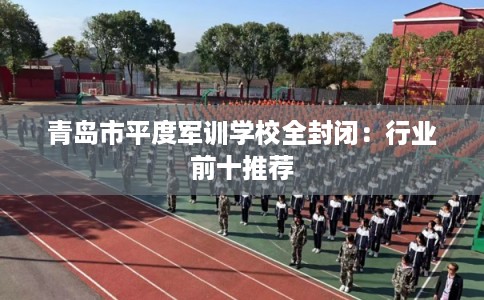 青岛市平度军训学校全封闭:行业前十推荐 青岛市平度军训学校全封闭:行业前十推荐