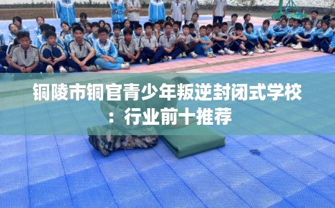 铜陵市铜官青少年叛逆封闭式学校：行业前十推荐