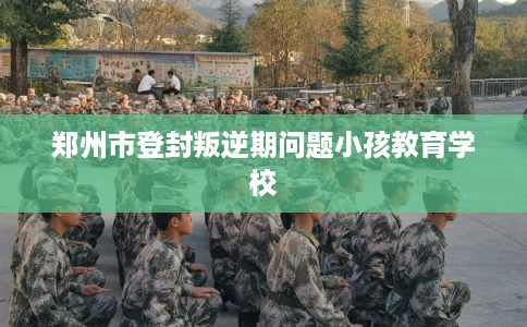 郑州市登封叛逆期问题小孩教育学校