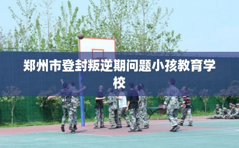 郑州市登封叛逆期问题小孩教育学校