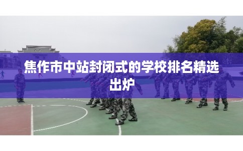 焦作市中站封闭式的学校排名精选出炉