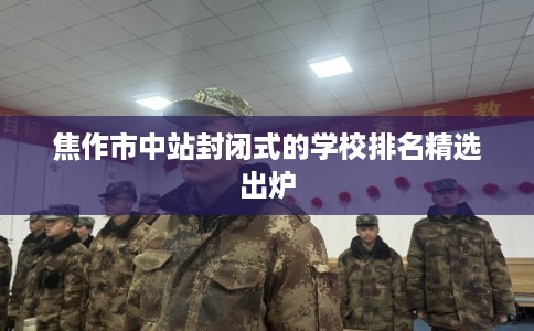 焦作市中站封闭式的学校排名精选出炉