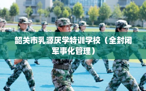 韶关市乳源厌学特训学校(全封闭军事化管理) 韶关市乳源厌学特训学校(全封闭军事化管理)