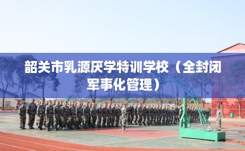 韶关市乳源厌学特训学校(全封闭军事化管理) 韶关市乳源厌学特训学校(全封闭军事化管理)