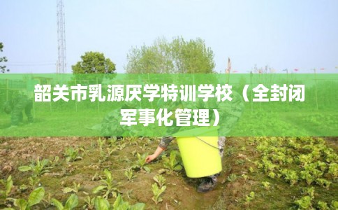 韶关市乳源厌学特训学校(全封闭军事化管理) 韶关市乳源厌学特训学校(全封闭军事化管理)