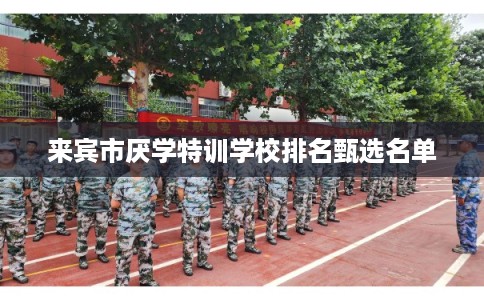 来宾市厌学特训学校排名甄选名单 来宾市厌学特训学校排名甄选名单