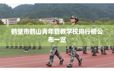 鹤壁市鹤山青年管教学校排行榜公布一览 鹤壁市鹤山青年管教学校排行榜公布一览