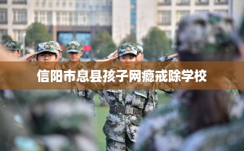 信阳市息县孩子网瘾戒除学校