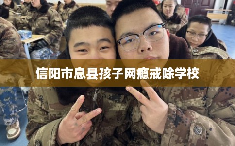 信阳市息县孩子网瘾戒除学校