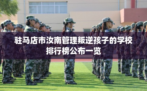 驻马店市汝南管理叛逆孩子的学校排行榜公布一览 驻马店市汝南管理叛逆孩子的学校排行榜公布一览