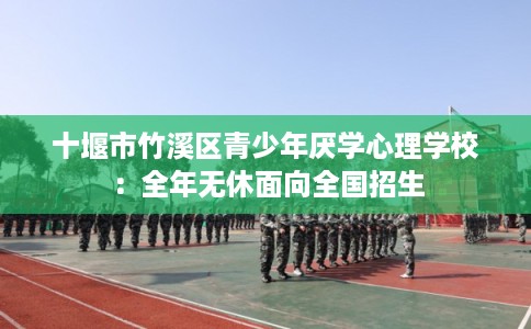 十堰市竹溪区青少年厌学心理学校:全年无休面向全国招生 十堰市竹溪区青少年厌学心理学校:全年无休面向全国招生