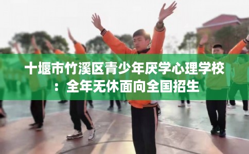 十堰市竹溪区青少年厌学心理学校:全年无休面向全国招生 十堰市竹溪区青少年厌学心理学校:全年无休面向全国招生