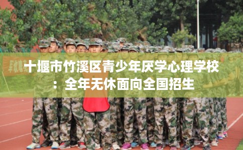 十堰市竹溪区青少年厌学心理学校:全年无休面向全国招生 十堰市竹溪区青少年厌学心理学校:全年无休面向全国招生