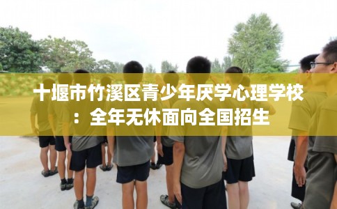 十堰市竹溪区青少年厌学心理学校:全年无休面向全国招生 十堰市竹溪区青少年厌学心理学校:全年无休面向全国招生