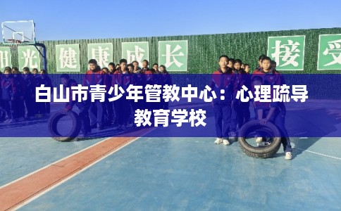 白山市青少年管教中心:心理疏导教育学校 白山市青少年管教中心:心理疏导教育学校