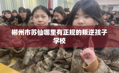 郴州市苏仙哪里有正规的叛逆孩子学校 郴州市苏仙哪里有正规的叛逆孩子学校