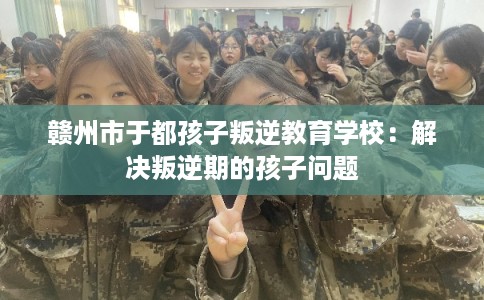 赣州市于都孩子叛逆教育学校：解决叛逆期的孩子问题