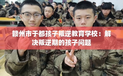 赣州市于都孩子叛逆教育学校：解决叛逆期的孩子问题