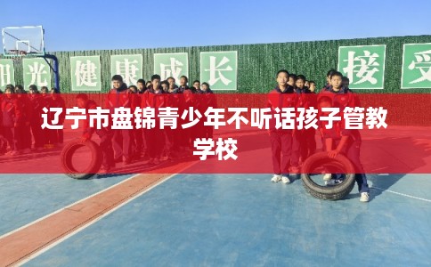 辽宁市盘锦青少年不听话孩子管教学校