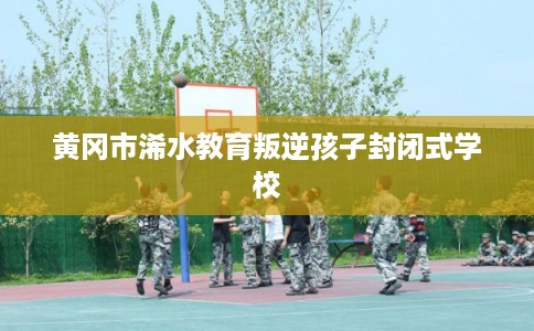 黄冈市浠水教育叛逆孩子封闭式学校 黄冈市浠水教育叛逆孩子封闭式学校