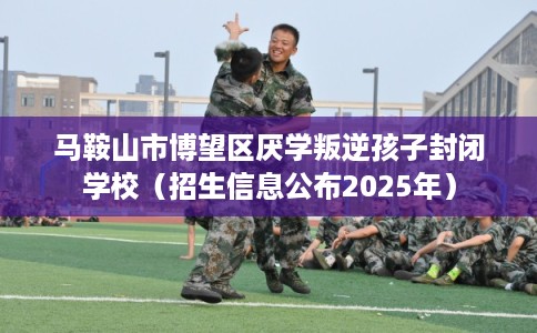 马鞍山市博望区厌学叛逆孩子封闭学校(招生信息公布2025年) 马鞍山市博望区厌学叛逆孩子封闭学校(招生信息公布2025年)