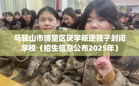 马鞍山市博望区厌学叛逆孩子封闭学校(招生信息公布2025年) 马鞍山市博望区厌学叛逆孩子封闭学校(招生信息公布2025年)