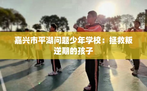 嘉兴市平湖问题少年学校：拯救叛逆期的孩子