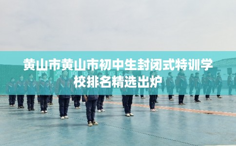 黄山市黄山市初中生封闭式特训学校排名精选出炉 黄山市黄山市初中生封闭式特训学校排名精选出炉